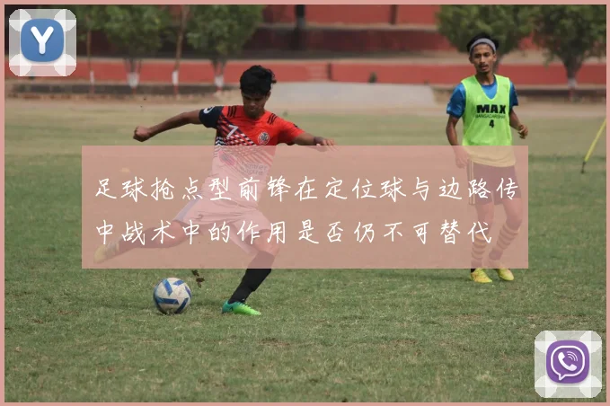 足球抢点型前锋在定位球与边路传中战术中的作用是否仍不可替代