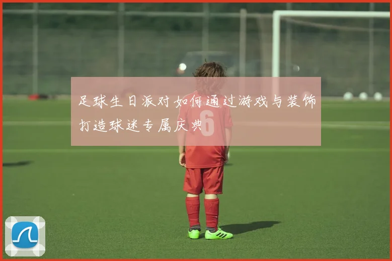 足球生日派对如何通过游戏与装饰打造球迷专属庆典