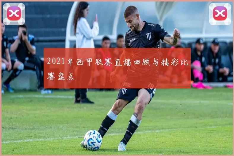 2021年西甲联赛直播回顾与精彩比赛盘点