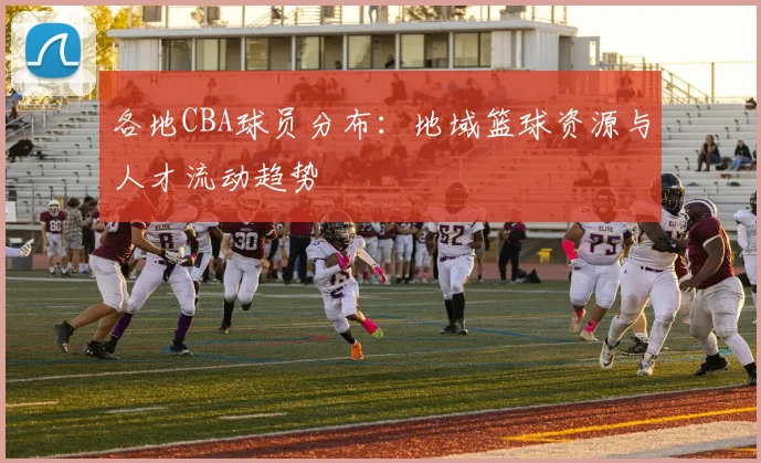 各地CBA球员分布：地域篮球资源与人才流动趋势