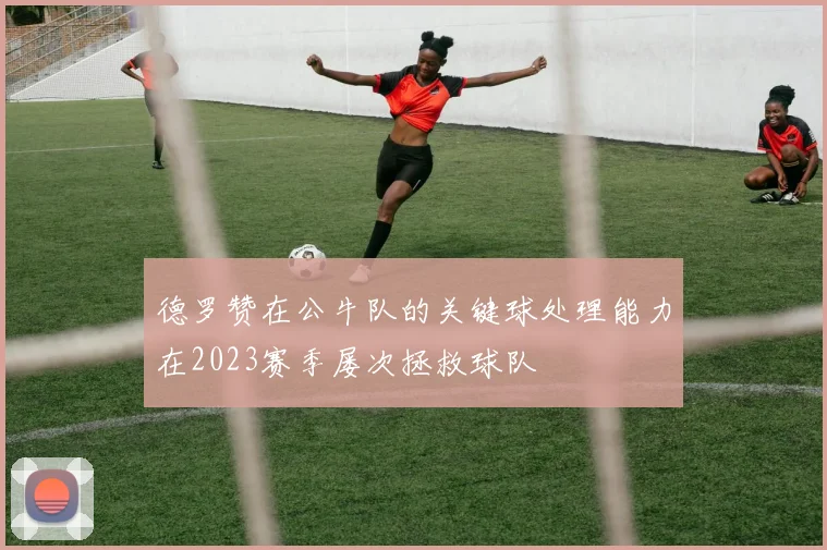 德罗赞在公牛队的关键球处理能力在2023赛季屡次拯救球队